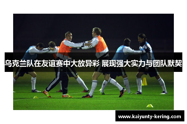 乌克兰队在友谊赛中大放异彩 展现强大实力与团队默契