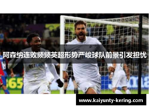 阿森纳连败频频英超形势严峻球队前景引发担忧