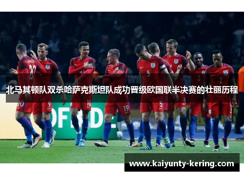 北马其顿队双杀哈萨克斯坦队成功晋级欧国联半决赛的壮丽历程