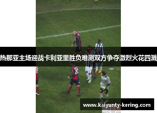 热那亚主场迎战卡利亚里胜负难测双方争夺激烈火花四溅