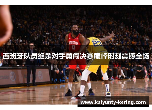 西班牙队员绝杀对手勇闯决赛巅峰时刻震撼全场