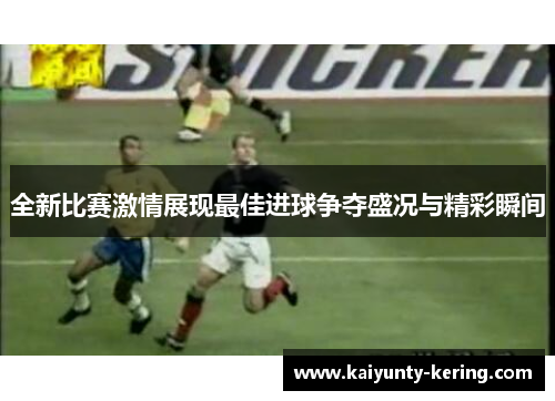 全新比赛激情展现最佳进球争夺盛况与精彩瞬间