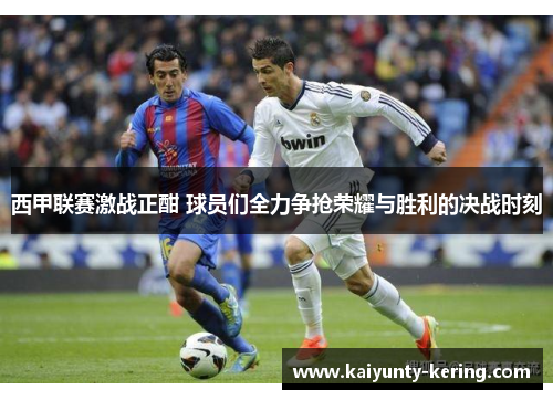 西甲联赛激战正酣 球员们全力争抢荣耀与胜利的决战时刻