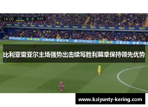 比利亚雷亚尔主场强势出击续写胜利篇章保持领先优势