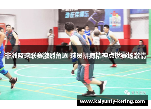 非洲篮球联赛激烈角逐 球员拼搏精神点燃赛场激情