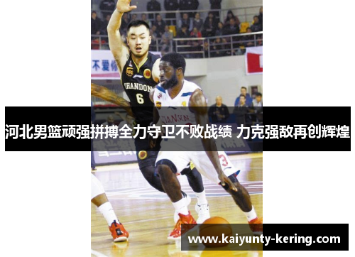 河北男篮顽强拼搏全力守卫不败战绩 力克强敌再创辉煌