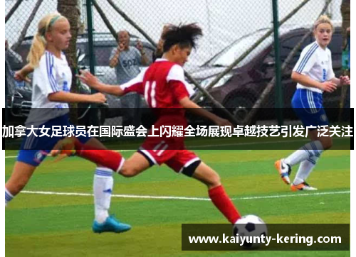 加拿大女足球员在国际盛会上闪耀全场展现卓越技艺引发广泛关注